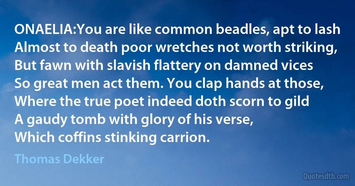 ONAELIA:You are like common beadles, apt to lash
Almost to death poor wretches not worth striking,
But fawn with slavish flattery on damned vices
So great men act them. You clap hands at those,
Where the true poet indeed doth scorn to gild
A gaudy tomb with glory of his verse,
Which coffins stinking carrion. (Thomas Dekker)