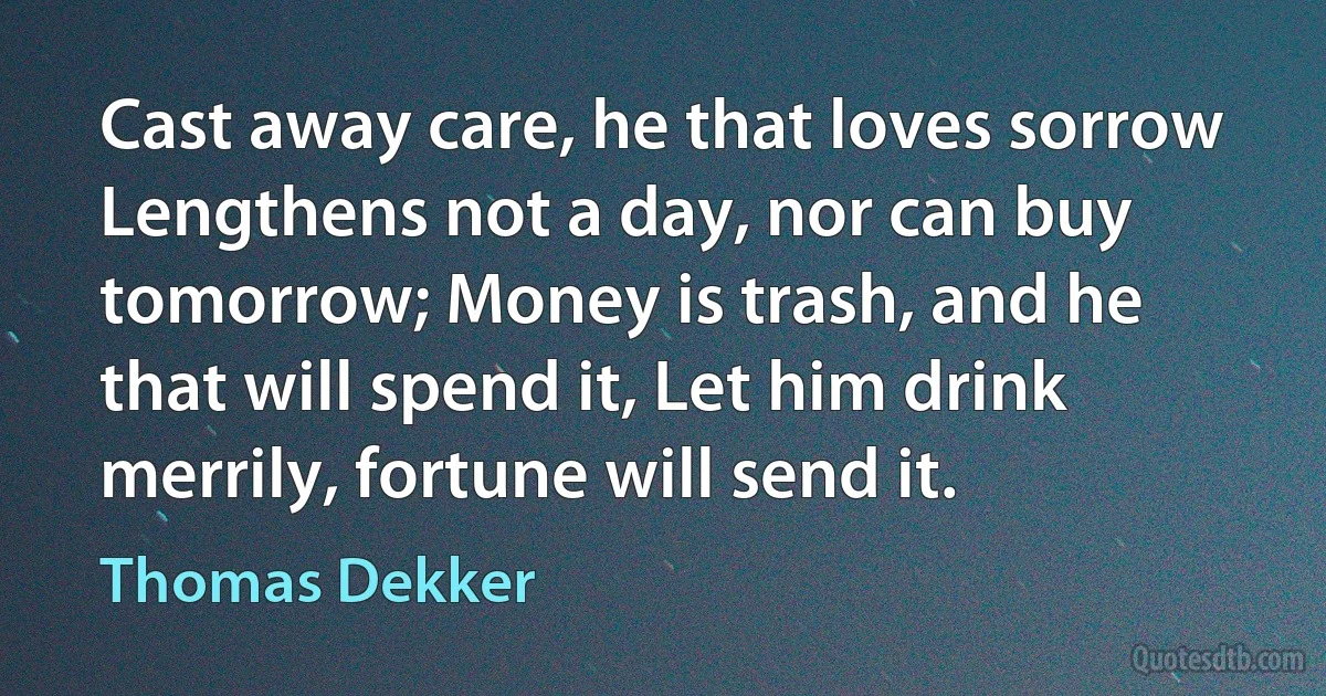 Cast away care, he that loves sorrow Lengthens not a day, nor can buy tomorrow; Money is trash, and he that will spend it, Let him drink merrily, fortune will send it. (Thomas Dekker)