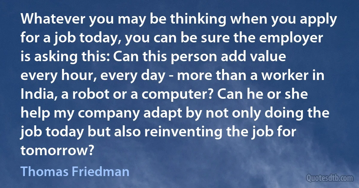 Whatever you may be thinking when you apply for a job today, you can be sure the employer is asking this: Can this person add value every hour, every day - more than a worker in India, a robot or a computer? Can he or she help my company adapt by not only doing the job today but also reinventing the job for tomorrow? (Thomas Friedman)