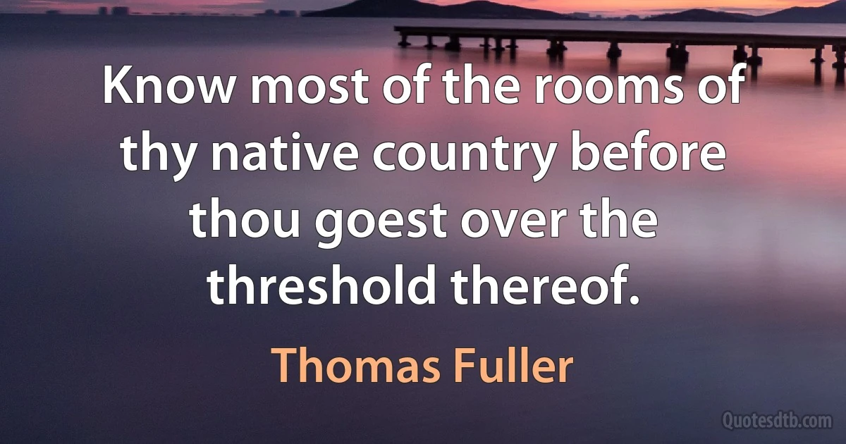 Know most of the rooms of thy native country before thou goest over the threshold thereof. (Thomas Fuller)