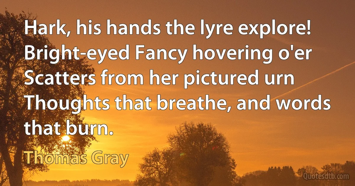 Hark, his hands the lyre explore!
Bright-eyed Fancy hovering o'er
Scatters from her pictured urn
Thoughts that breathe, and words that burn. (Thomas Gray)