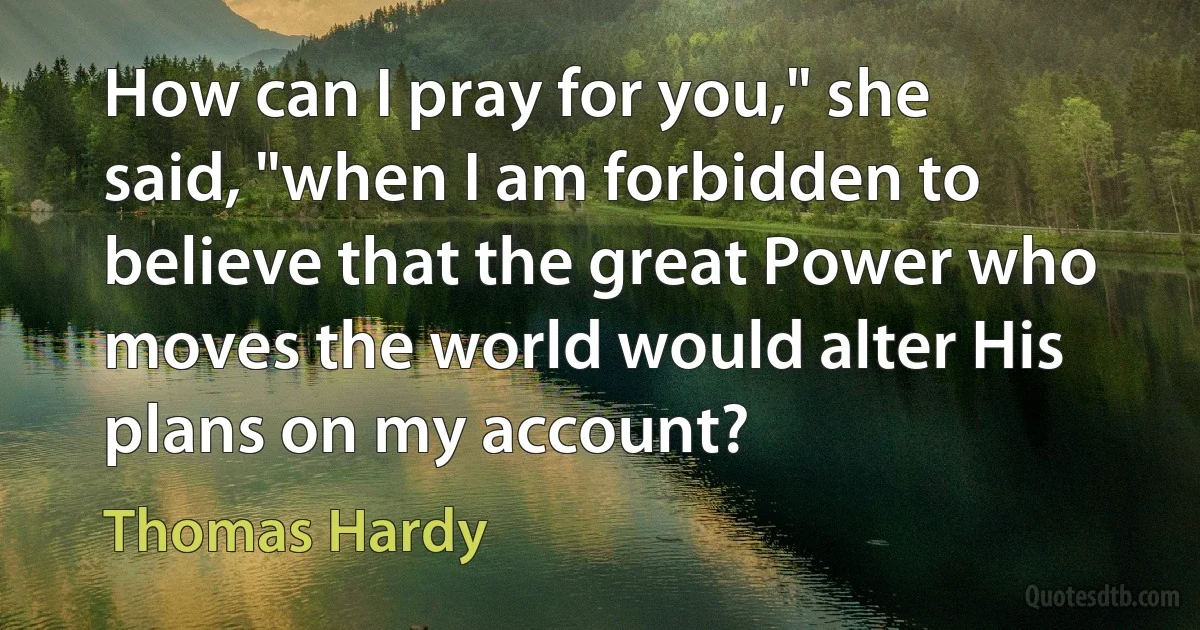 How can I pray for you," she said, "when I am forbidden to believe that the great Power who moves the world would alter His plans on my account? (Thomas Hardy)