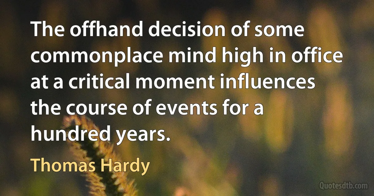 The offhand decision of some commonplace mind high in office at a critical moment influences the course of events for a hundred years. (Thomas Hardy)