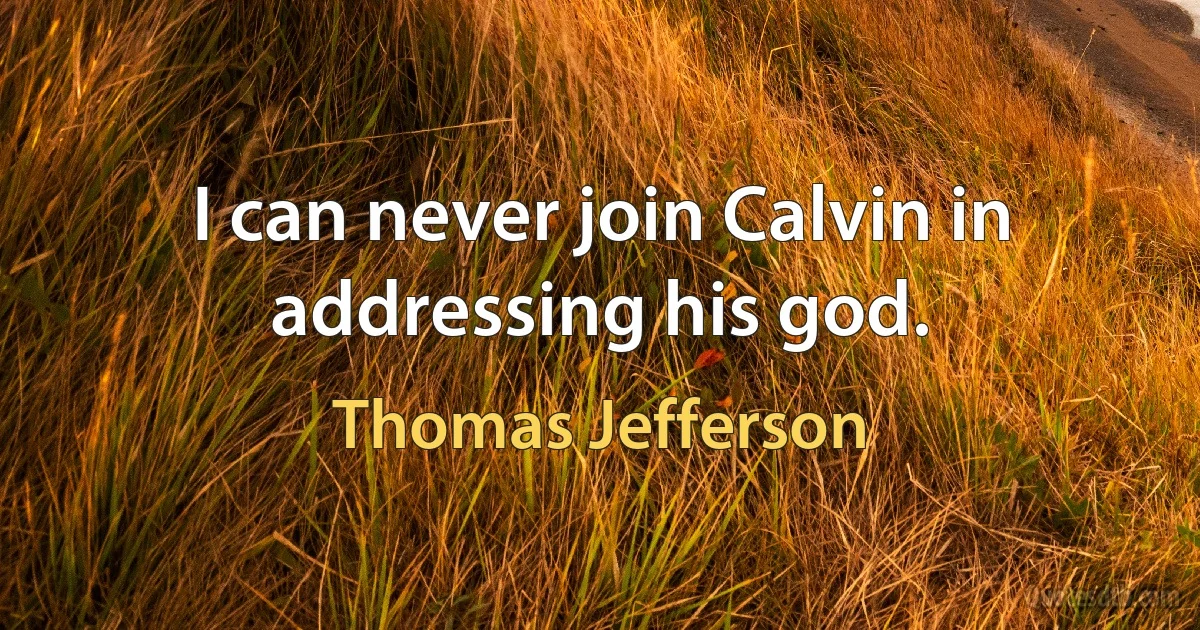 I can never join Calvin in addressing his god. (Thomas Jefferson)