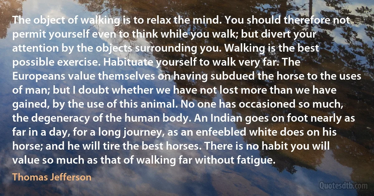 The object of walking is to relax the mind. You should therefore not permit yourself even to think while you walk; but divert your attention by the objects surrounding you. Walking is the best possible exercise. Habituate yourself to walk very far. The Europeans value themselves on having subdued the horse to the uses of man; but I doubt whether we have not lost more than we have gained, by the use of this animal. No one has occasioned so much, the degeneracy of the human body. An Indian goes on foot nearly as far in a day, for a long journey, as an enfeebled white does on his horse; and he will tire the best horses. There is no habit you will value so much as that of walking far without fatigue. (Thomas Jefferson)