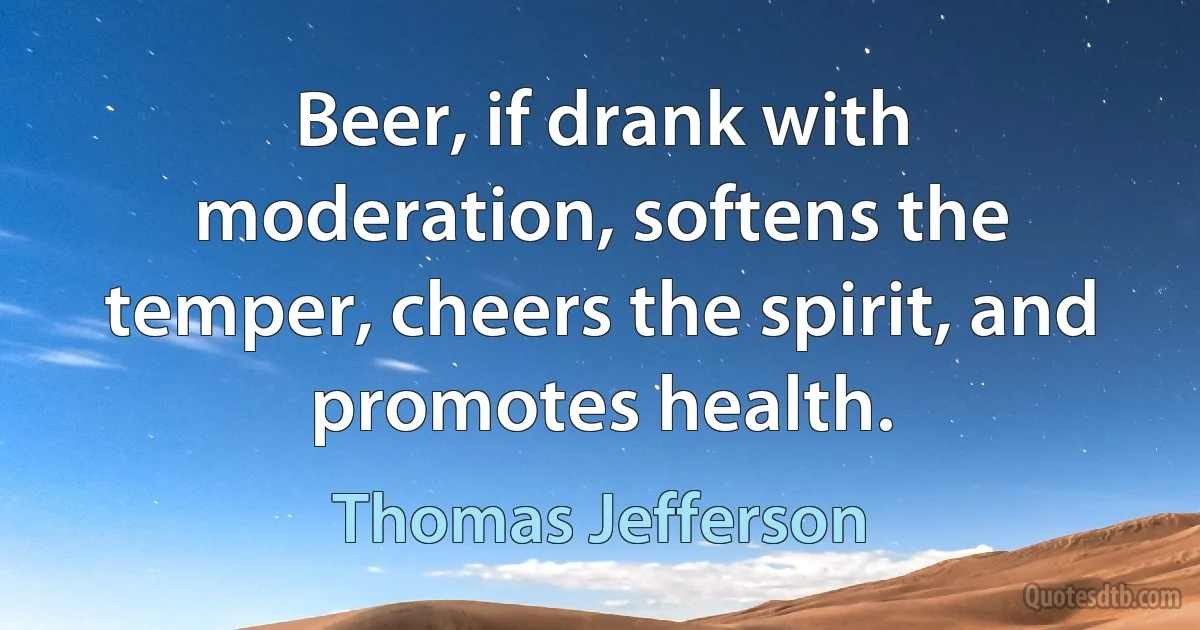 Beer, if drank with moderation, softens the temper, cheers the spirit, and promotes health. (Thomas Jefferson)