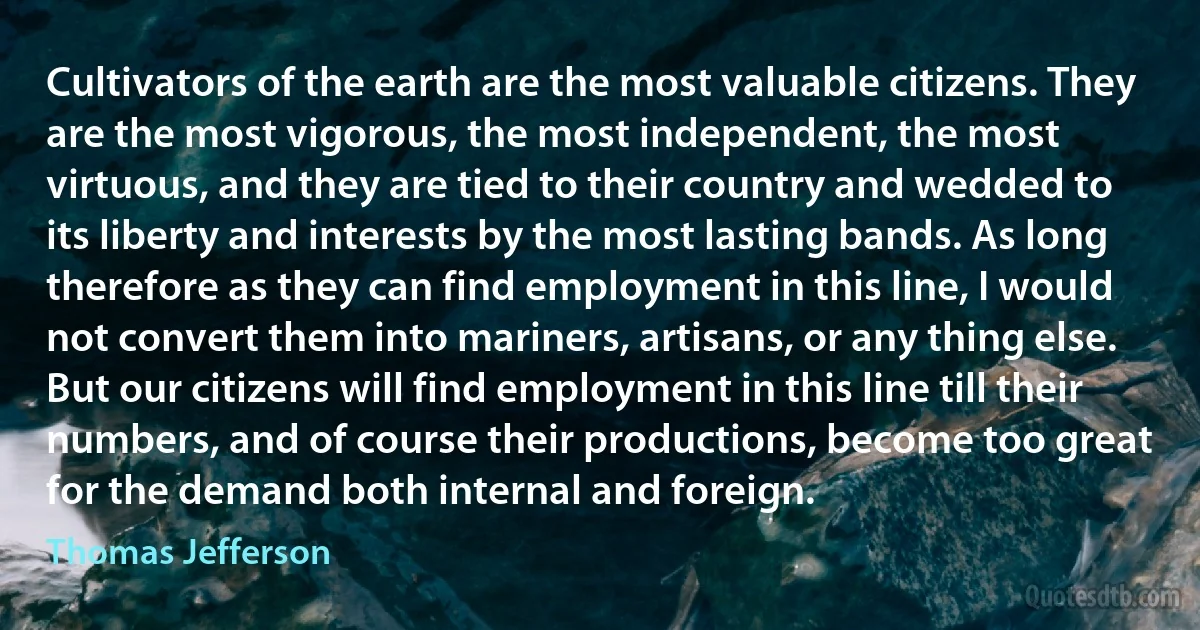 Cultivators of the earth are the most valuable citizens. They are the most vigorous, the most independent, the most virtuous, and they are tied to their country and wedded to its liberty and interests by the most lasting bands. As long therefore as they can find employment in this line, I would not convert them into mariners, artisans, or any thing else. But our citizens will find employment in this line till their numbers, and of course their productions, become too great for the demand both internal and foreign. (Thomas Jefferson)