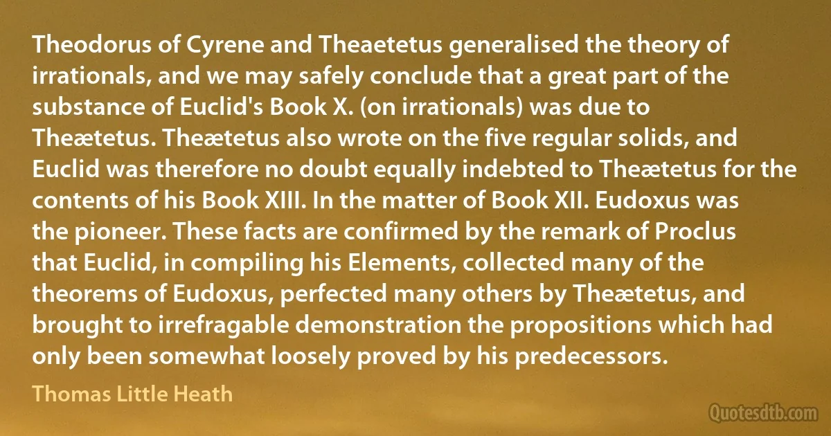 Theodorus of Cyrene and Theaetetus generalised the theory of irrationals, and we may safely conclude that a great part of the substance of Euclid's Book X. (on irrationals) was due to Theætetus. Theætetus also wrote on the five regular solids, and Euclid was therefore no doubt equally indebted to Theætetus for the contents of his Book XIII. In the matter of Book XII. Eudoxus was the pioneer. These facts are confirmed by the remark of Proclus that Euclid, in compiling his Elements, collected many of the theorems of Eudoxus, perfected many others by Theætetus, and brought to irrefragable demonstration the propositions which had only been somewhat loosely proved by his predecessors. (Thomas Little Heath)