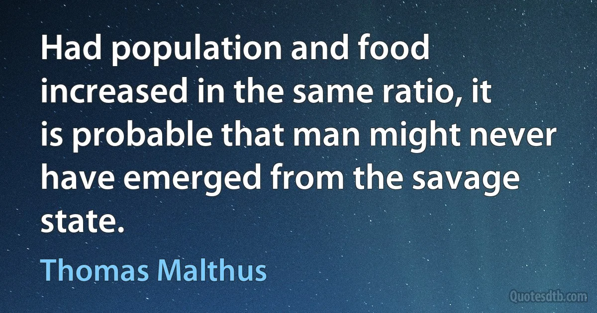 Had population and food increased in the same ratio, it is probable that man might never have emerged from the savage state. (Thomas Malthus)