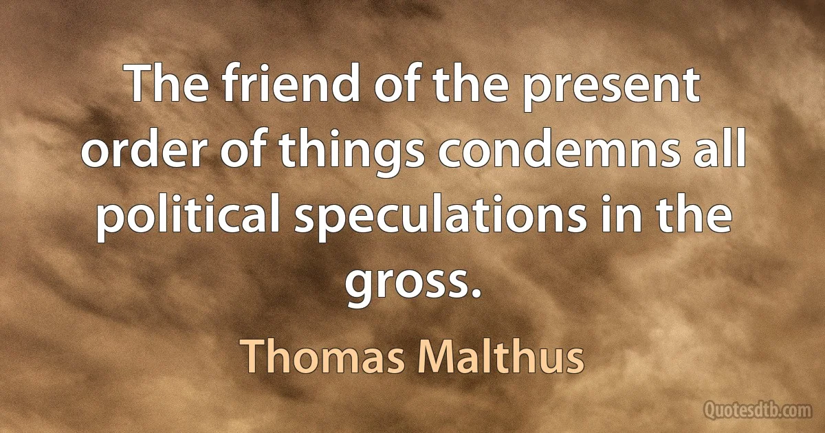 The friend of the present order of things condemns all political speculations in the gross. (Thomas Malthus)