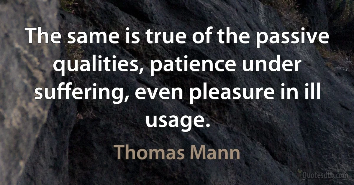 The same is true of the passive qualities, patience under suffering, even pleasure in ill usage. (Thomas Mann)