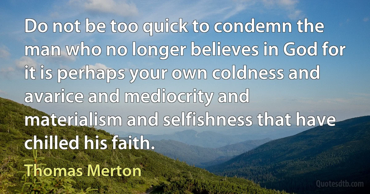 Do not be too quick to condemn the man who no longer believes in God for it is perhaps your own coldness and avarice and mediocrity and materialism and selfishness that have chilled his faith. (Thomas Merton)