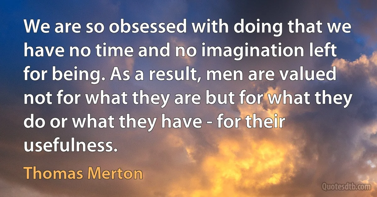 We are so obsessed with doing that we have no time and no imagination left for being. As a result, men are valued not for what they are but for what they do or what they have - for their usefulness. (Thomas Merton)