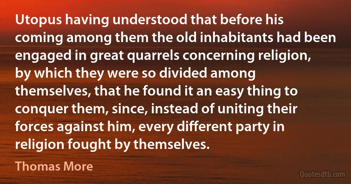 Utopus having understood that before his coming among them the old inhabitants had been engaged in great quarrels concerning religion, by which they were so divided among themselves, that he found it an easy thing to conquer them, since, instead of uniting their forces against him, every different party in religion fought by themselves. (Thomas More)