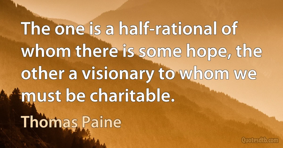 The one is a half-rational of whom there is some hope, the other a visionary to whom we must be charitable. (Thomas Paine)