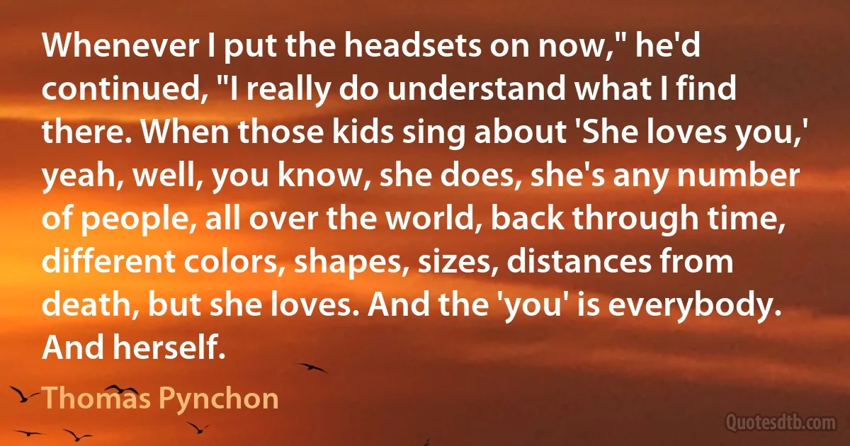 Whenever I put the headsets on now," he'd continued, "I really do understand what I find there. When those kids sing about 'She loves you,' yeah, well, you know, she does, she's any number of people, all over the world, back through time, different colors, shapes, sizes, distances from death, but she loves. And the 'you' is everybody. And herself. (Thomas Pynchon)