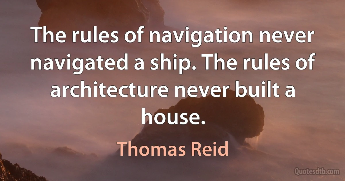 The rules of navigation never navigated a ship. The rules of architecture never built a house. (Thomas Reid)