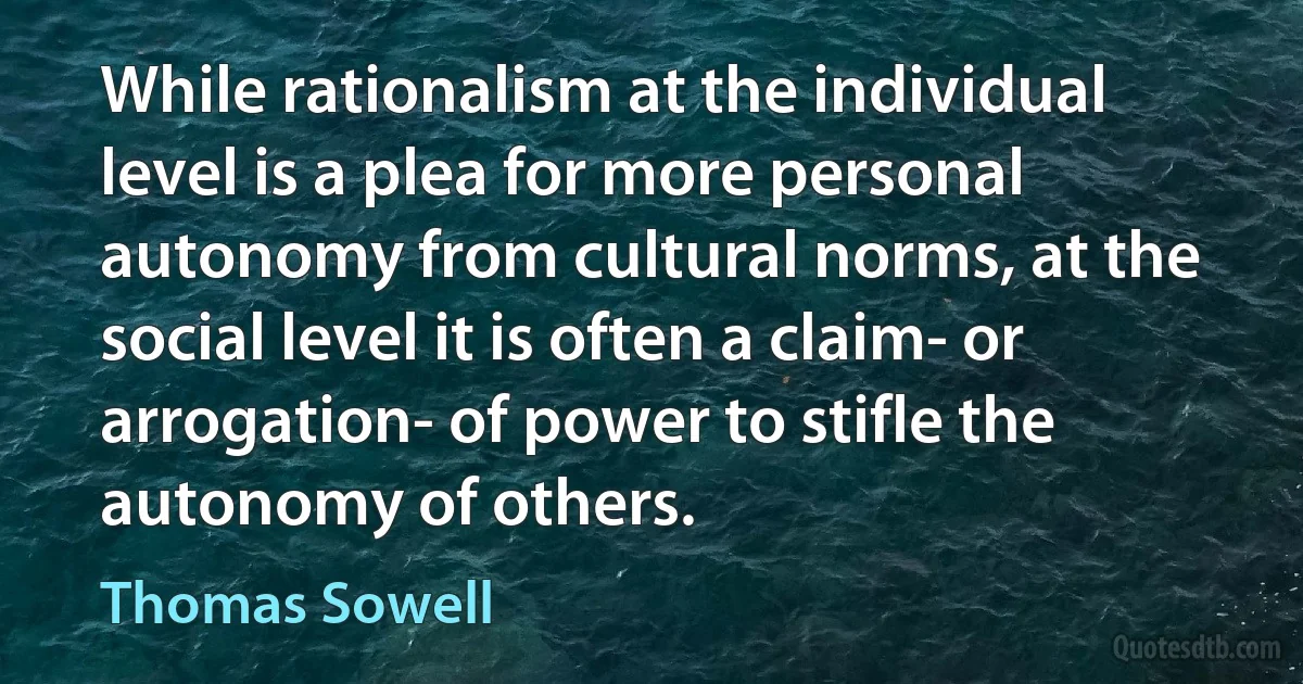 While rationalism at the individual level is a plea for more personal autonomy from cultural norms, at the social level it is often a claim- or arrogation- of power to stifle the autonomy of others. (Thomas Sowell)