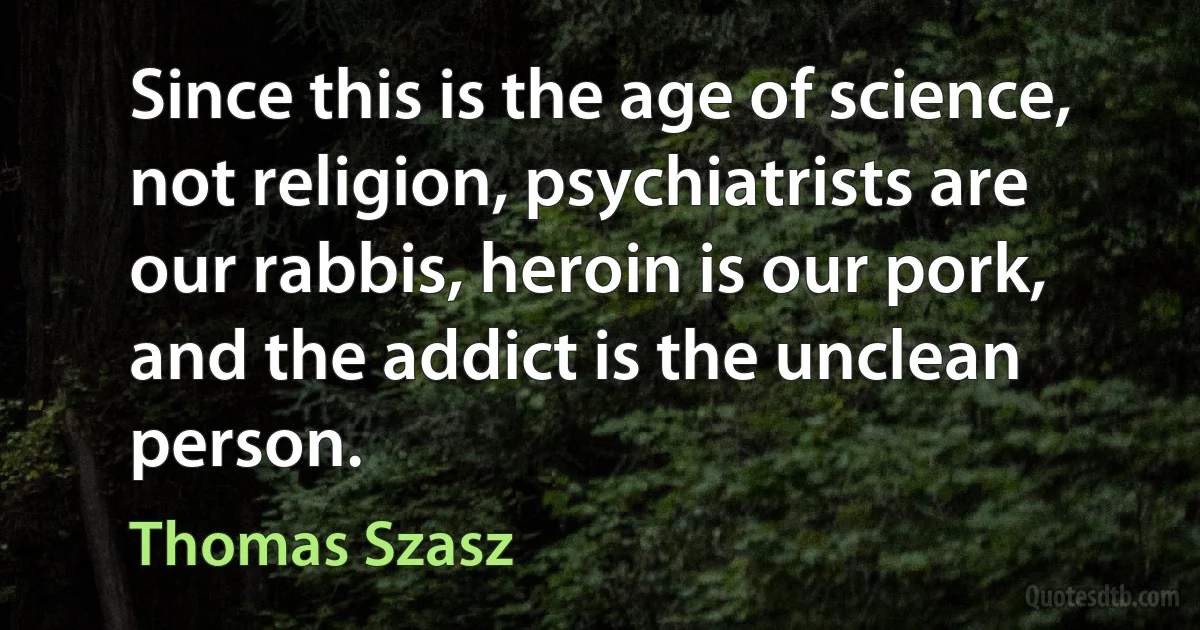 Since this is the age of science, not religion, psychiatrists are our rabbis, heroin is our pork, and the addict is the unclean person. (Thomas Szasz)