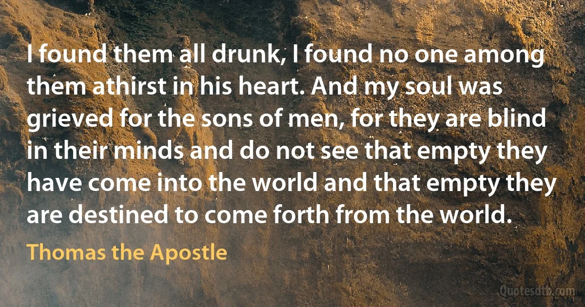 I found them all drunk, I found no one among them athirst in his heart. And my soul was grieved for the sons of men, for they are blind in their minds and do not see that empty they have come into the world and that empty they are destined to come forth from the world. (Thomas the Apostle)