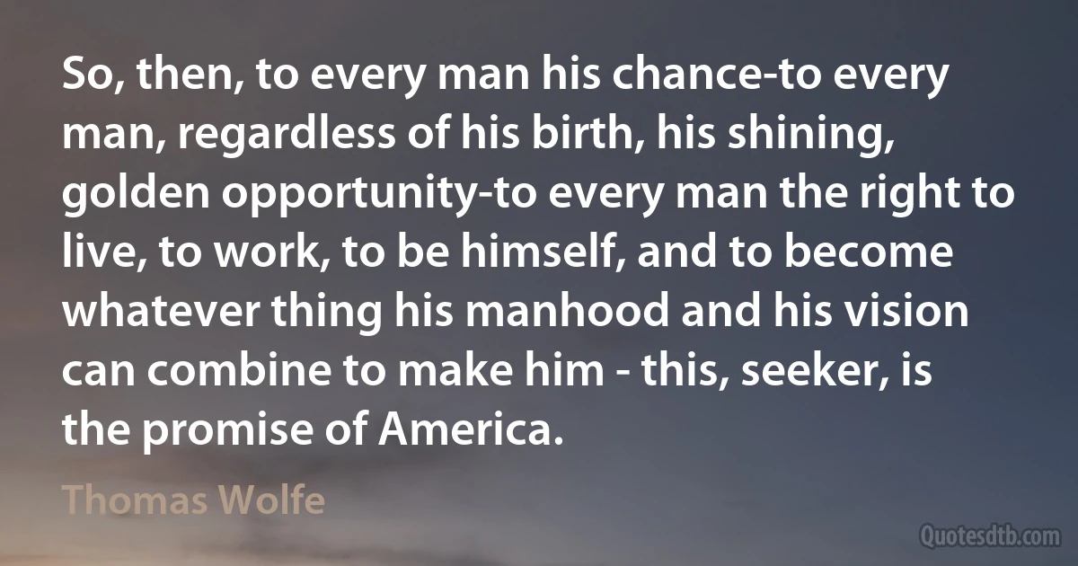 So, then, to every man his chance-to every man, regardless of his birth, his shining, golden opportunity-to every man the right to live, to work, to be himself, and to become whatever thing his manhood and his vision can combine to make him - this, seeker, is the promise of America. (Thomas Wolfe)