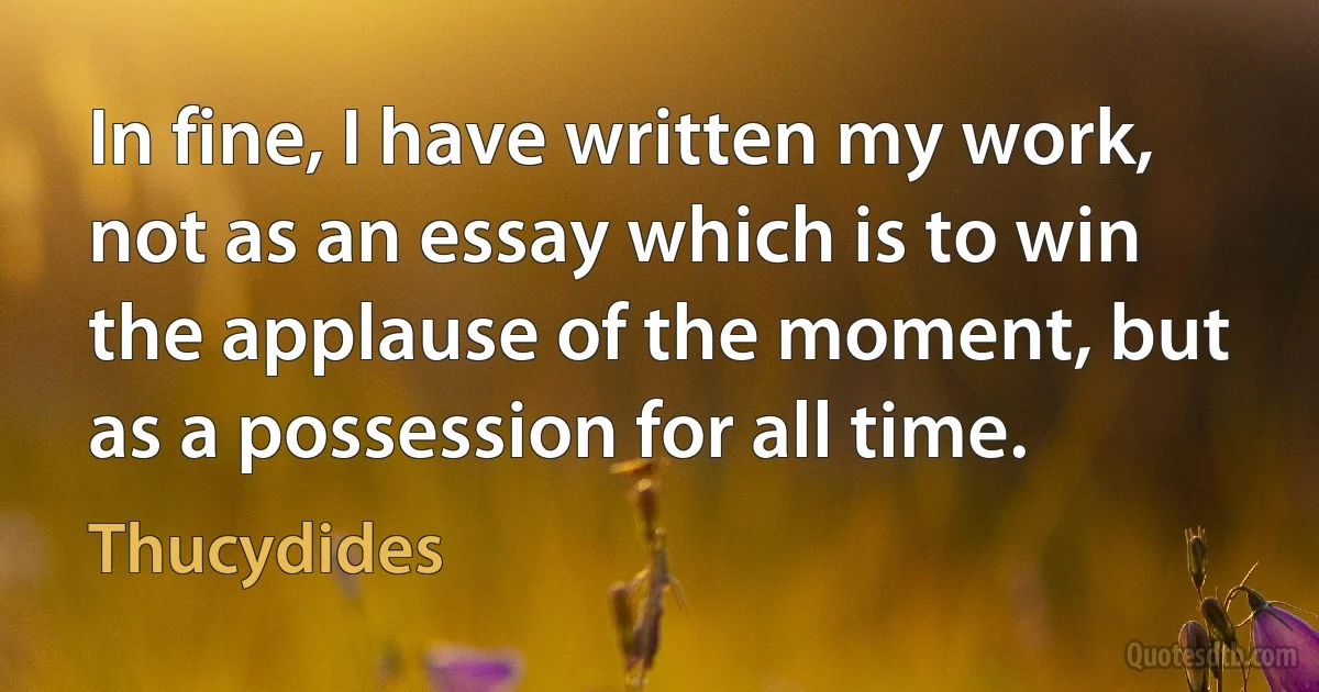 In fine, I have written my work, not as an essay which is to win the applause of the moment, but as a possession for all time. (Thucydides)