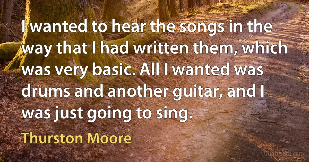 I wanted to hear the songs in the way that I had written them, which was very basic. All I wanted was drums and another guitar, and I was just going to sing. (Thurston Moore)