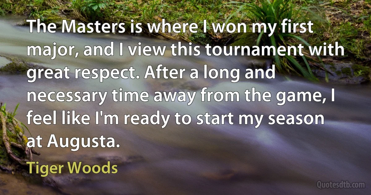 The Masters is where I won my first major, and I view this tournament with great respect. After a long and necessary time away from the game, I feel like I'm ready to start my season at Augusta. (Tiger Woods)