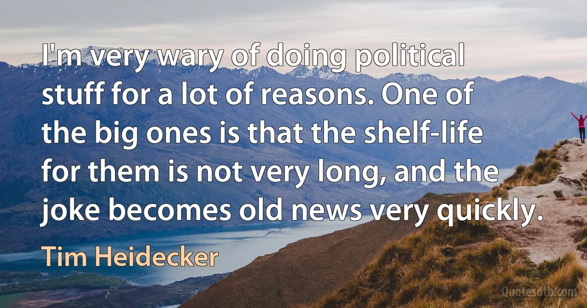 I'm very wary of doing political stuff for a lot of reasons. One of the big ones is that the shelf-life for them is not very long, and the joke becomes old news very quickly. (Tim Heidecker)