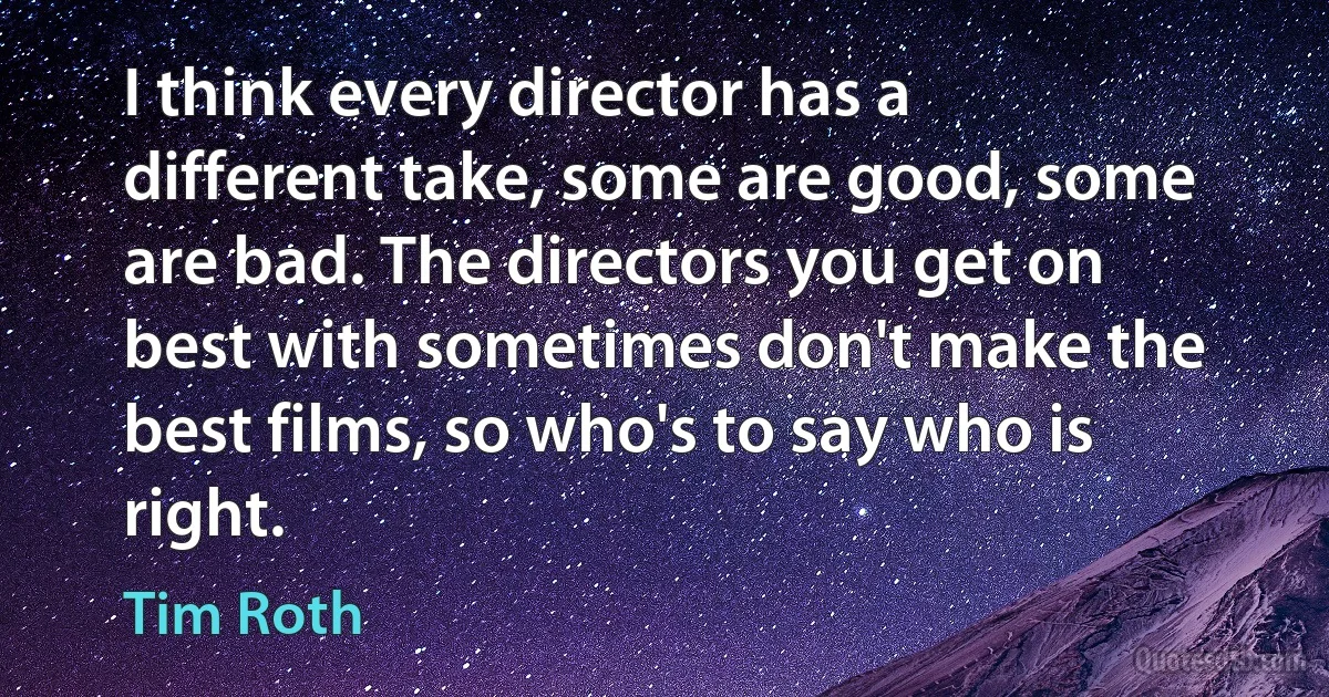 I think every director has a different take, some are good, some are bad. The directors you get on best with sometimes don't make the best films, so who's to say who is right. (Tim Roth)