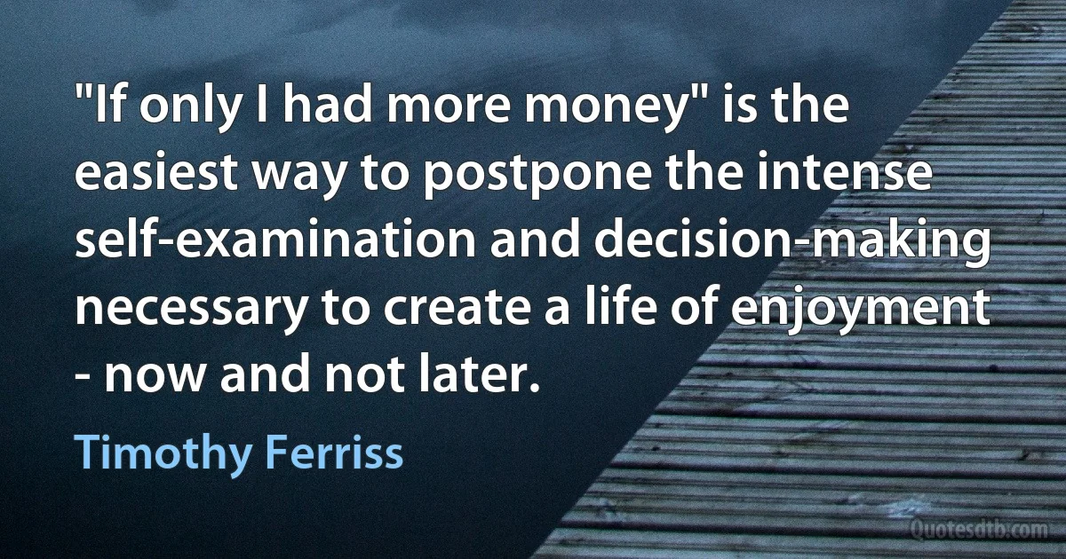 "If only I had more money" is the easiest way to postpone the intense self-examination and decision-making necessary to create a life of enjoyment - now and not later. (Timothy Ferriss)