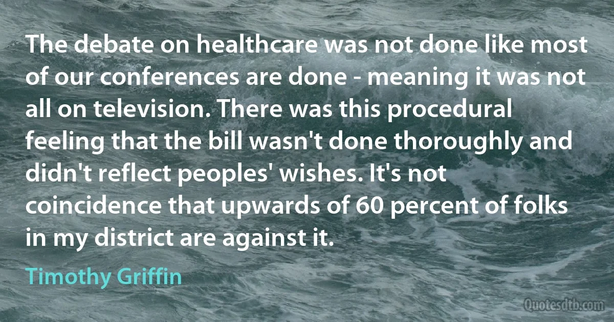 The debate on healthcare was not done like most of our conferences are done - meaning it was not all on television. There was this procedural feeling that the bill wasn't done thoroughly and didn't reflect peoples' wishes. It's not coincidence that upwards of 60 percent of folks in my district are against it. (Timothy Griffin)