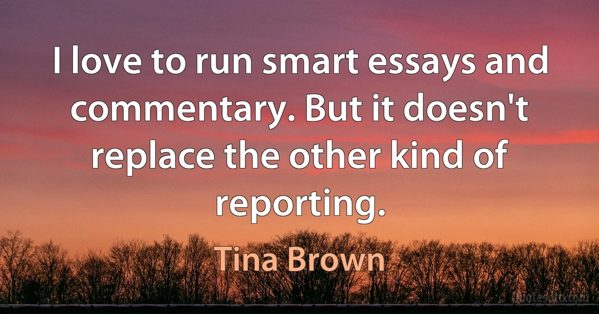 I love to run smart essays and commentary. But it doesn't replace the other kind of reporting. (Tina Brown)