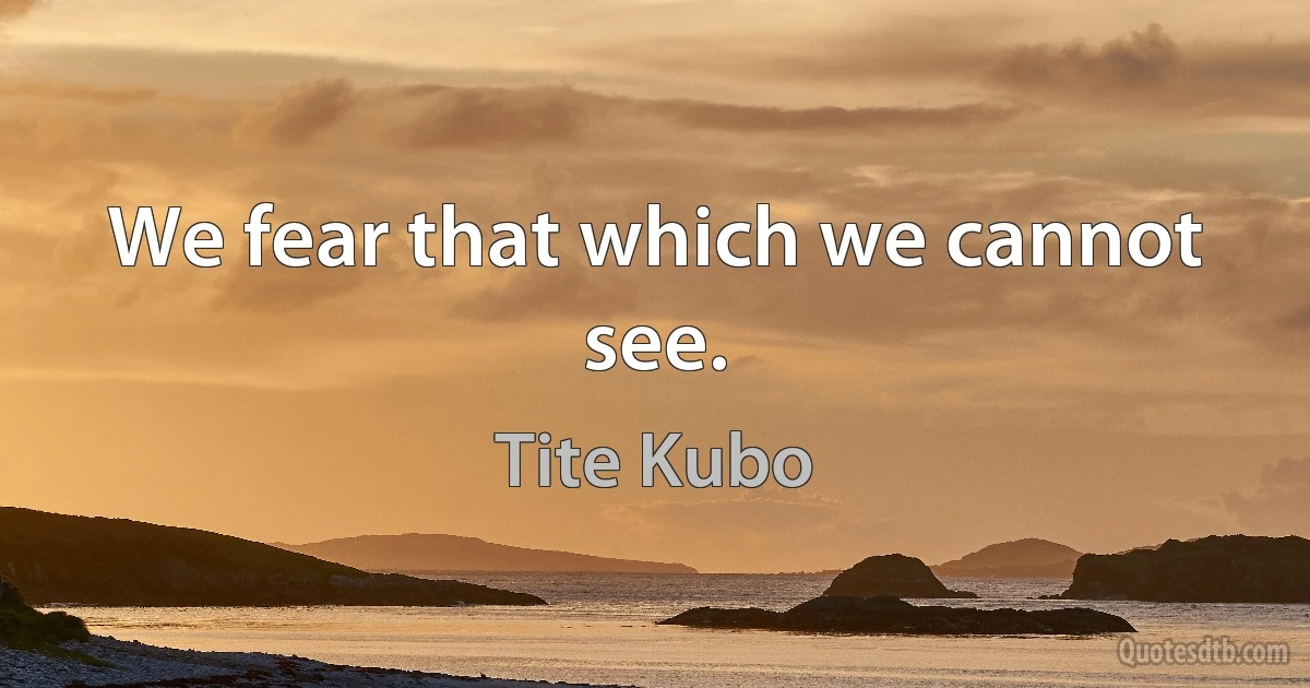 We fear that which we cannot see. (Tite Kubo)