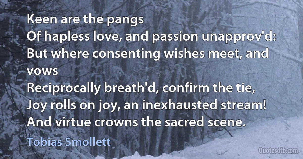 Keen are the pangs
Of hapless love, and passion unapprov'd:
But where consenting wishes meet, and vows
Reciprocally breath'd, confirm the tie,
Joy rolls on joy, an inexhausted stream!
And virtue crowns the sacred scene. (Tobias Smollett)