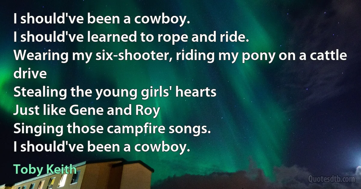 I should've been a cowboy.
I should've learned to rope and ride.
Wearing my six-shooter, riding my pony on a cattle drive
Stealing the young girls' hearts
Just like Gene and Roy
Singing those campfire songs.
I should've been a cowboy. (Toby Keith)