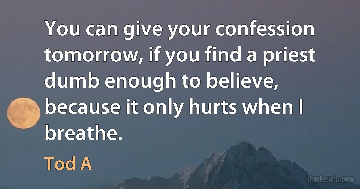 You can give your confession tomorrow, if you find a priest dumb enough to believe, because it only hurts when I breathe. (Tod A)