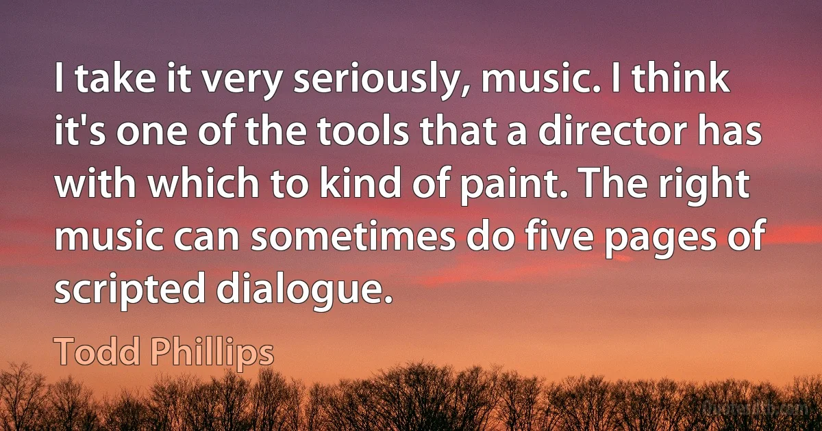 I take it very seriously, music. I think it's one of the tools that a director has with which to kind of paint. The right music can sometimes do five pages of scripted dialogue. (Todd Phillips)