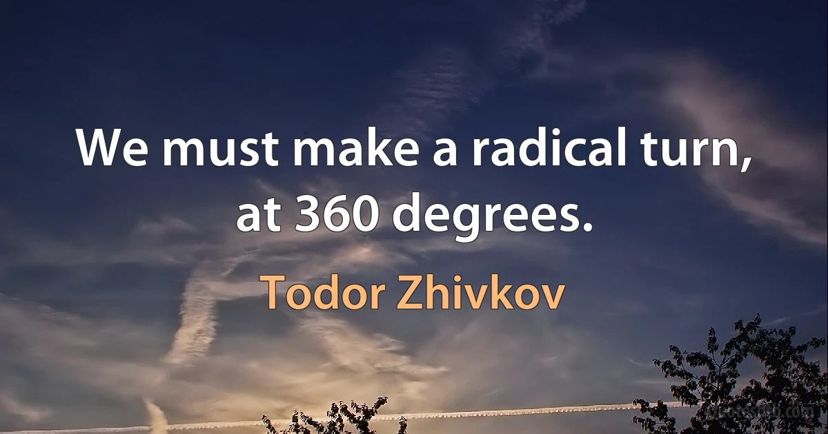 We must make a radical turn, at 360 degrees. (Todor Zhivkov)