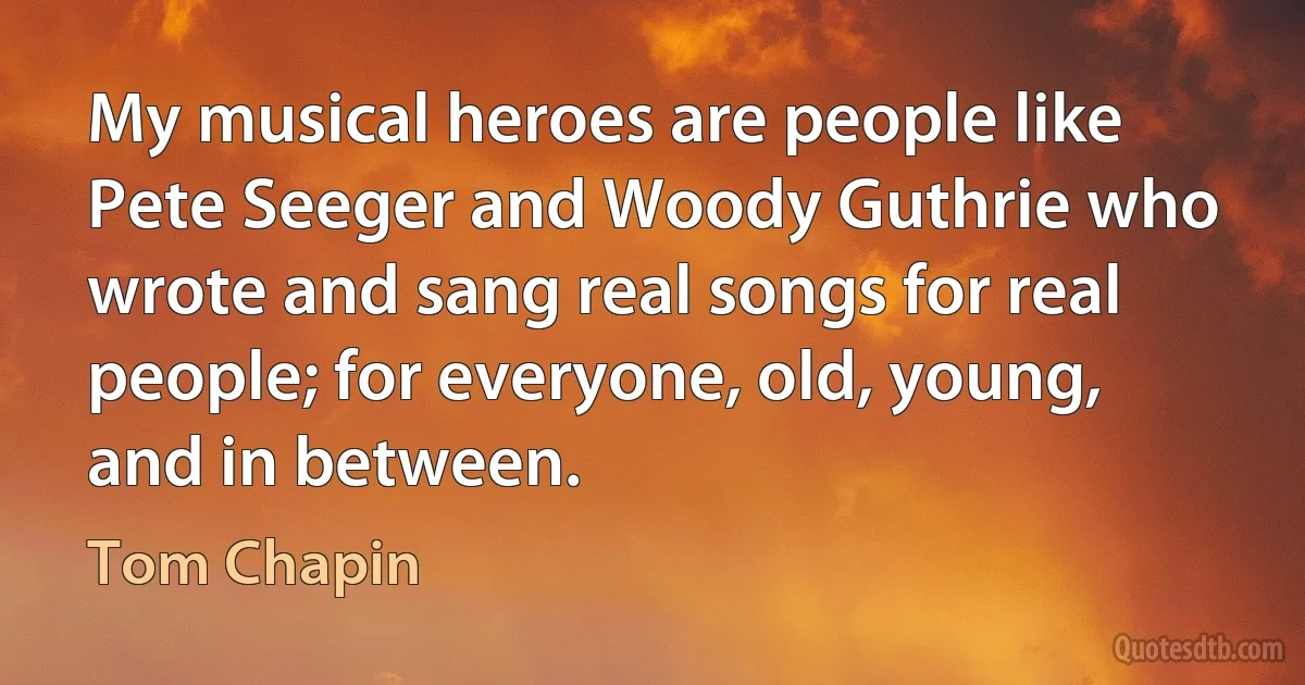 My musical heroes are people like Pete Seeger and Woody Guthrie who wrote and sang real songs for real people; for everyone, old, young, and in between. (Tom Chapin)