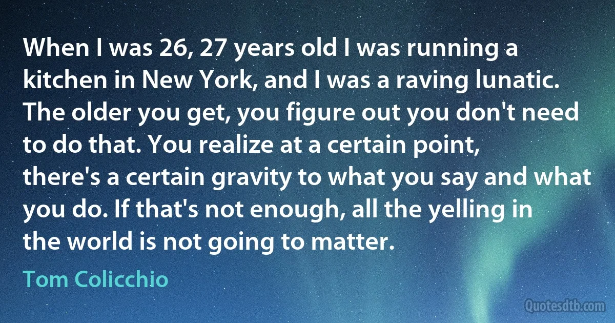 When I was 26, 27 years old I was running a kitchen in New York, and I was a raving lunatic. The older you get, you figure out you don't need to do that. You realize at a certain point, there's a certain gravity to what you say and what you do. If that's not enough, all the yelling in the world is not going to matter. (Tom Colicchio)