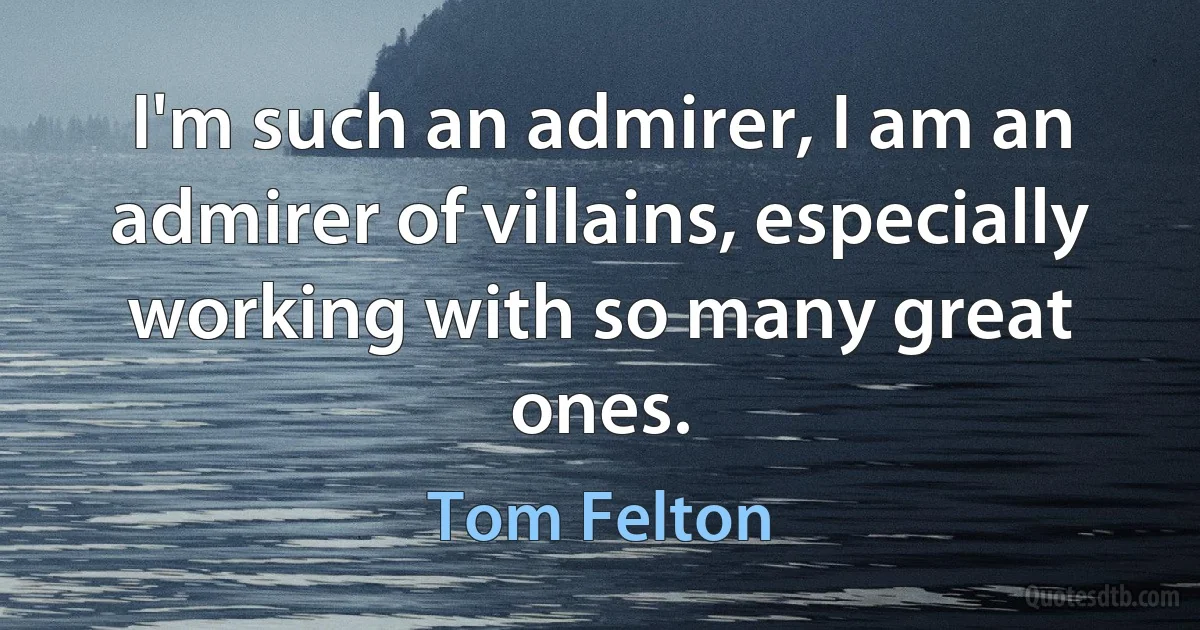 I'm such an admirer, I am an admirer of villains, especially working with so many great ones. (Tom Felton)