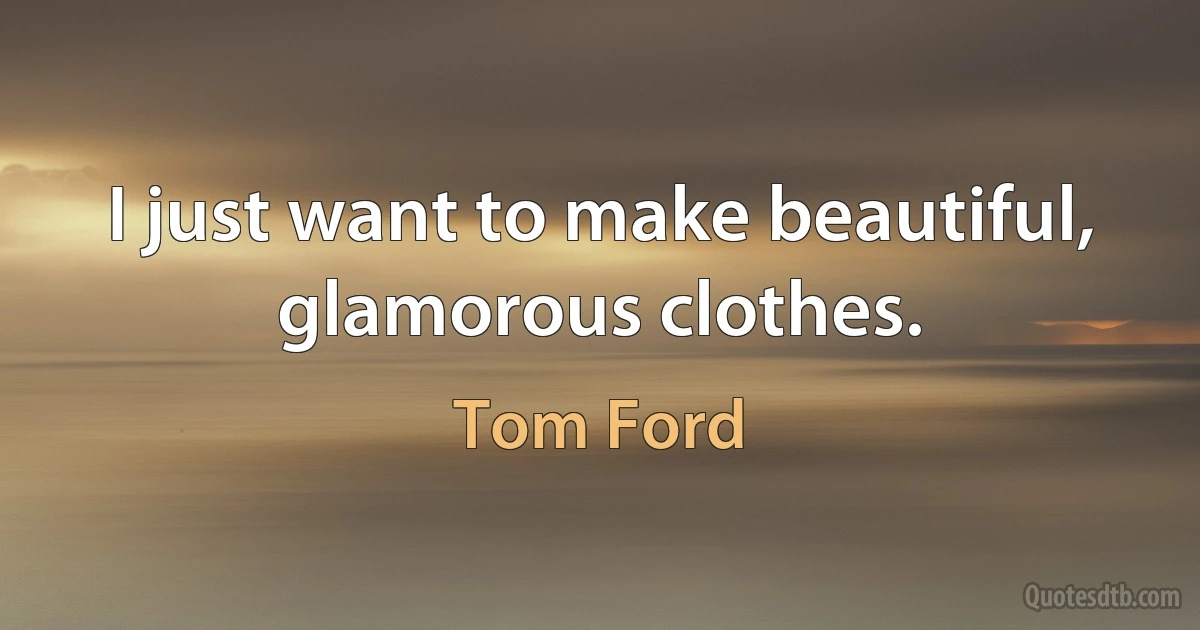 I just want to make beautiful, glamorous clothes. (Tom Ford)