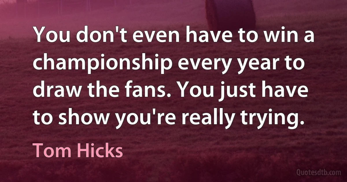 You don't even have to win a championship every year to draw the fans. You just have to show you're really trying. (Tom Hicks)