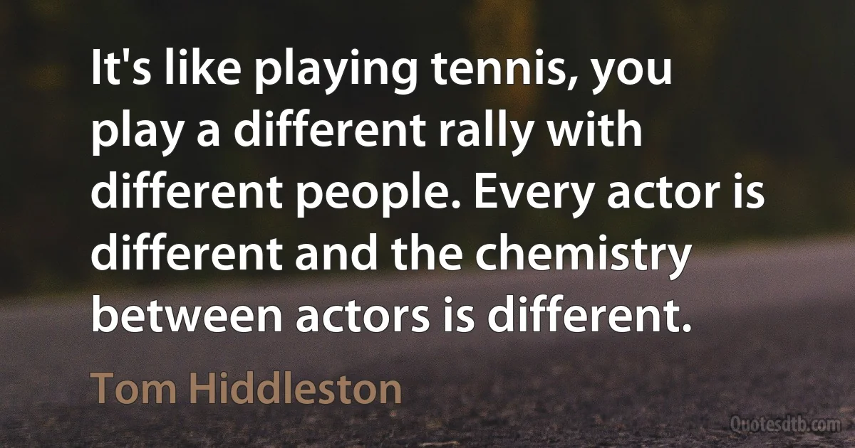 It's like playing tennis, you play a different rally with different people. Every actor is different and the chemistry between actors is different. (Tom Hiddleston)