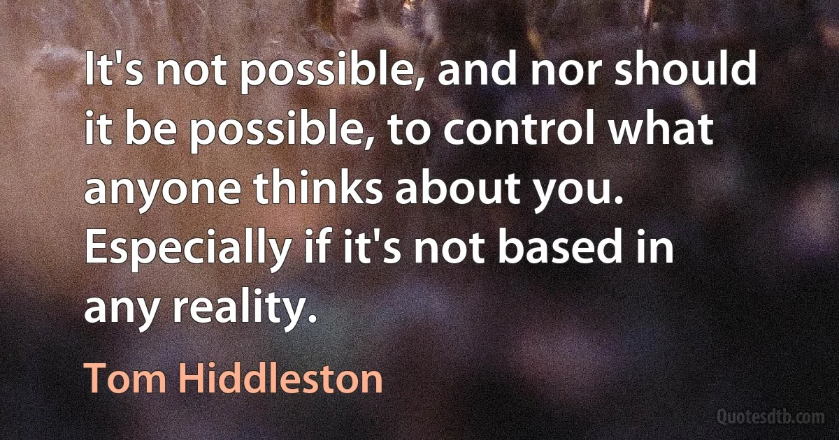 It's not possible, and nor should it be possible, to control what anyone thinks about you. Especially if it's not based in any reality. (Tom Hiddleston)