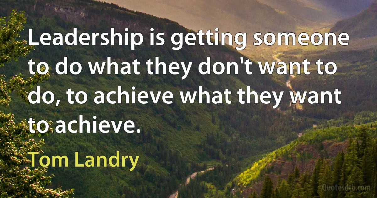 Leadership is getting someone to do what they don't want to do, to achieve what they want to achieve. (Tom Landry)