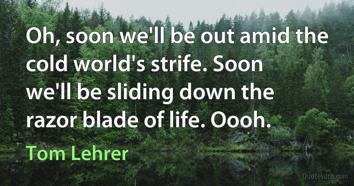 Oh, soon we'll be out amid the cold world's strife. Soon we'll be sliding down the razor blade of life. Oooh. (Tom Lehrer)