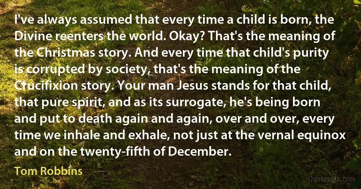 I've always assumed that every time a child is born, the Divine reenters the world. Okay? That's the meaning of the Christmas story. And every time that child's purity is corrupted by society, that's the meaning of the Crucifixion story. Your man Jesus stands for that child, that pure spirit, and as its surrogate, he's being born and put to death again and again, over and over, every time we inhale and exhale, not just at the vernal equinox and on the twenty-fifth of December. (Tom Robbins)