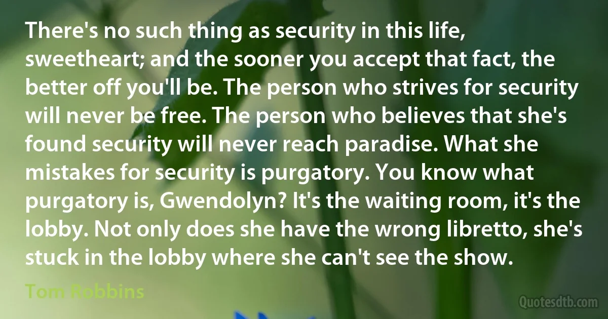 There's no such thing as security in this life, sweetheart; and the sooner you accept that fact, the better off you'll be. The person who strives for security will never be free. The person who believes that she's found security will never reach paradise. What she mistakes for security is purgatory. You know what purgatory is, Gwendolyn? It's the waiting room, it's the lobby. Not only does she have the wrong libretto, she's stuck in the lobby where she can't see the show. (Tom Robbins)